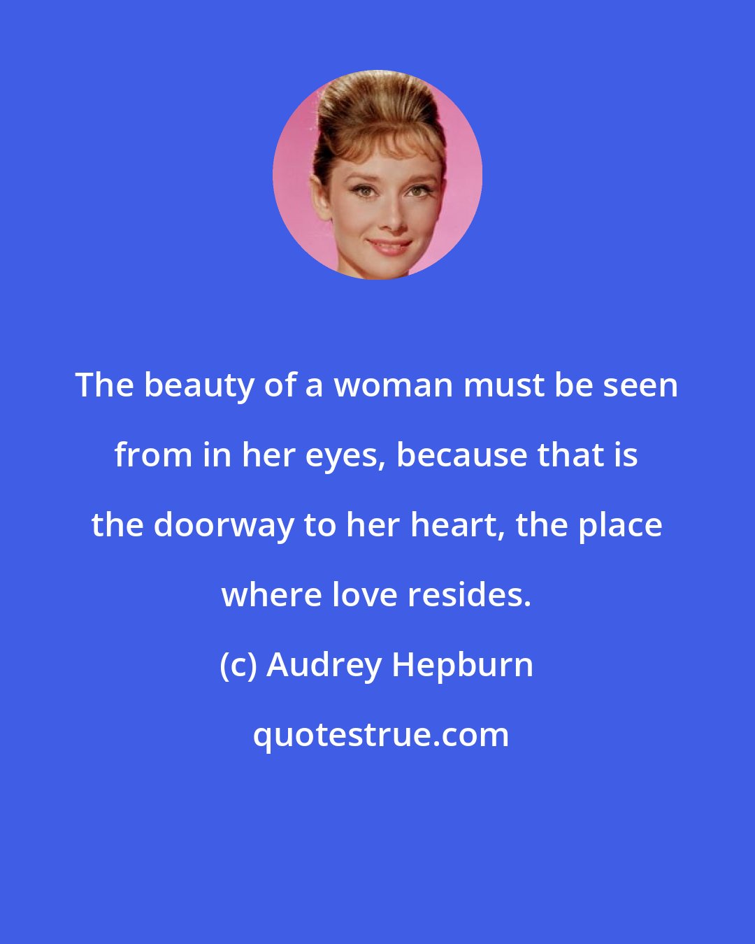 Audrey Hepburn: The beauty of a woman must be seen from in her eyes, because that is the doorway to her heart, the place where love resides.
