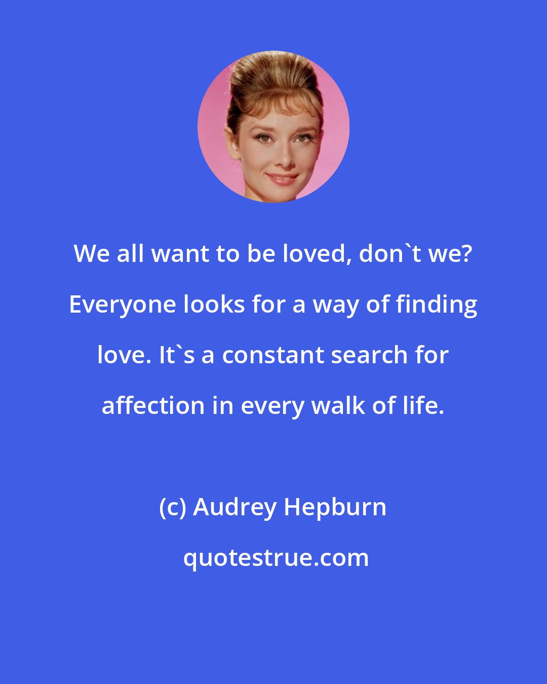 Audrey Hepburn: We all want to be loved, don't we? Everyone looks for a way of finding love. It's a constant search for affection in every walk of life.
