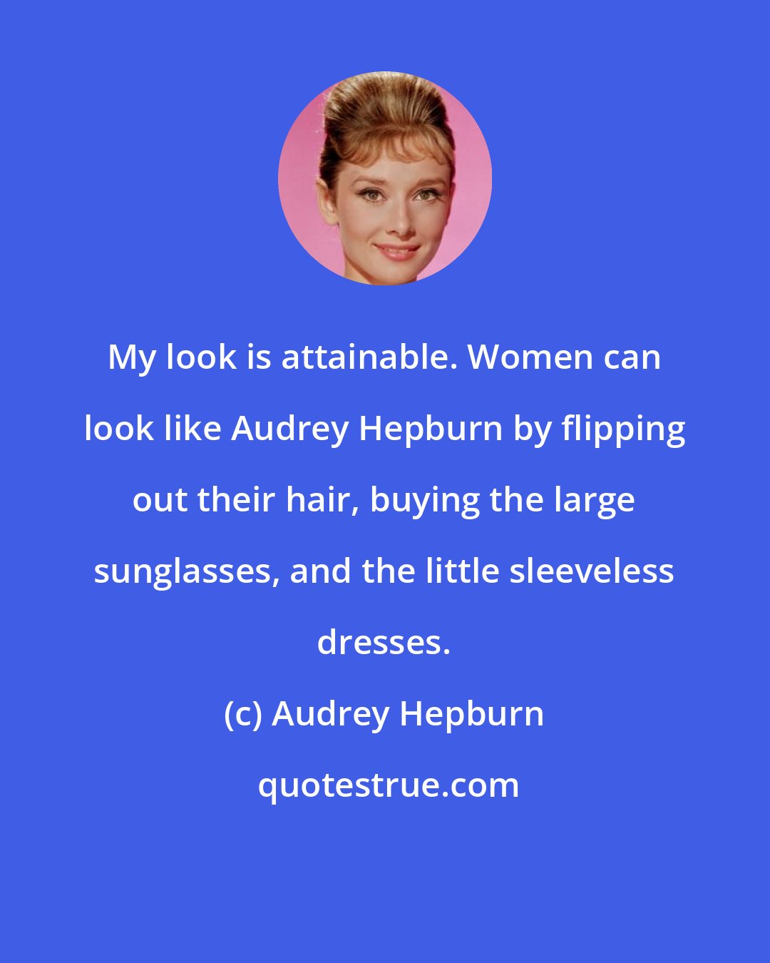 Audrey Hepburn: My look is attainable. Women can look like Audrey Hepburn by flipping out their hair, buying the large sunglasses, and the little sleeveless dresses.