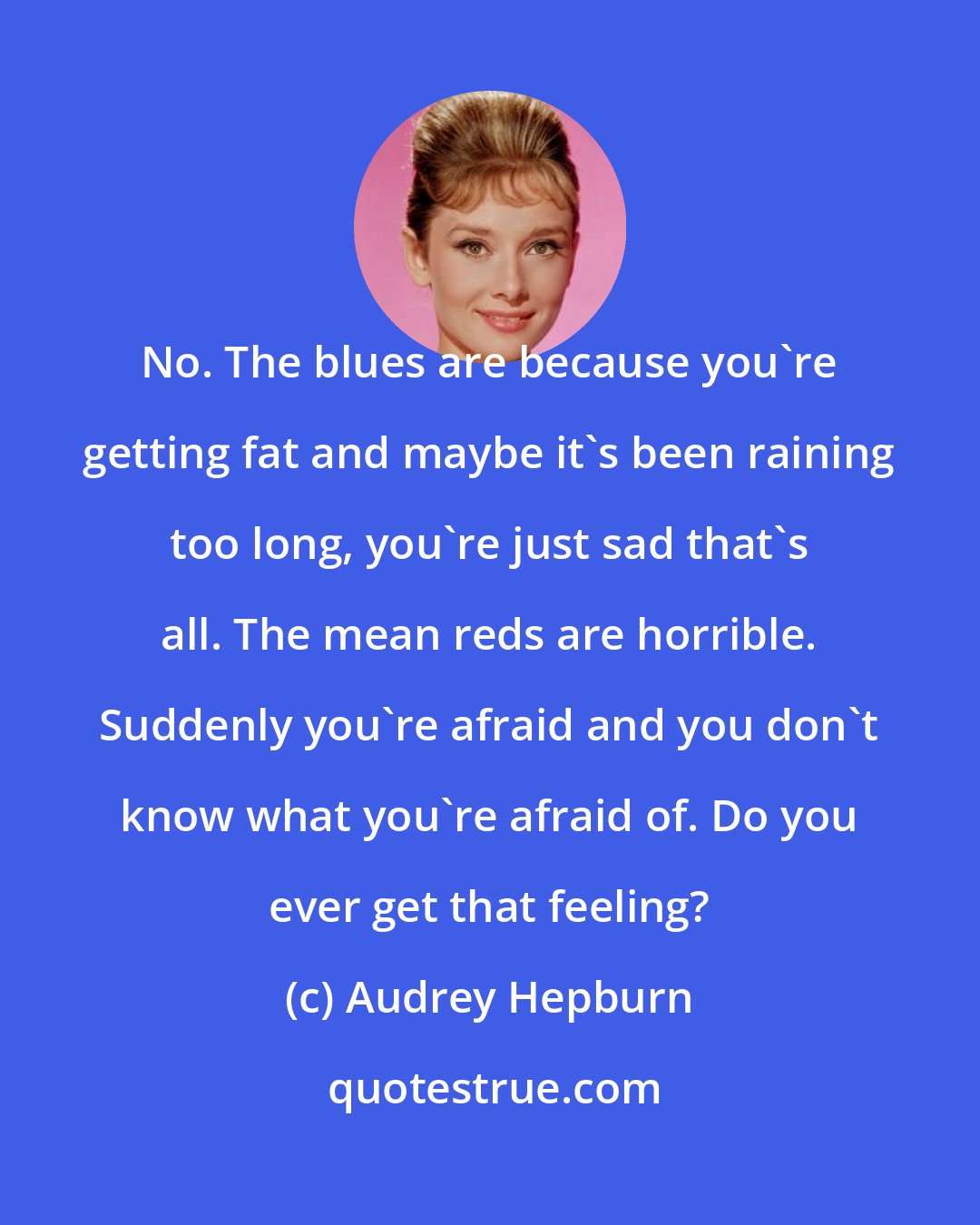 Audrey Hepburn: No. The blues are because you're getting fat and maybe it's been raining too long, you're just sad that's all. The mean reds are horrible. Suddenly you're afraid and you don't know what you're afraid of. Do you ever get that feeling?