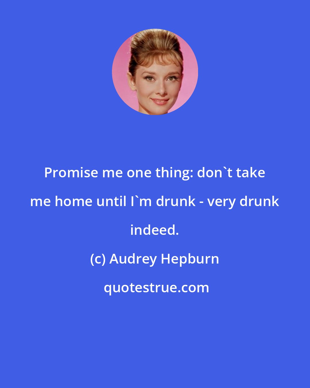 Audrey Hepburn: Promise me one thing: don't take me home until I'm drunk - very drunk indeed.