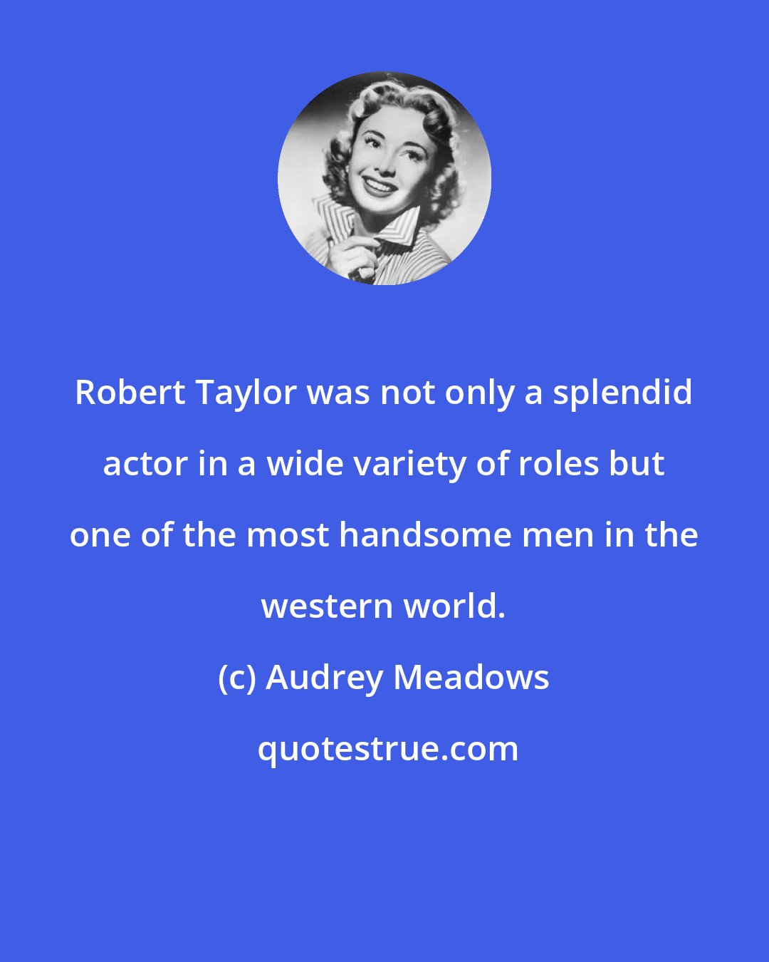 Audrey Meadows: Robert Taylor was not only a splendid actor in a wide variety of roles but one of the most handsome men in the western world.