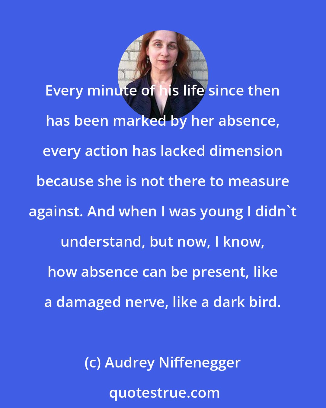 Audrey Niffenegger: Every minute of his life since then has been marked by her absence, every action has lacked dimension because she is not there to measure against. And when I was young I didn't understand, but now, I know, how absence can be present, like a damaged nerve, like a dark bird.