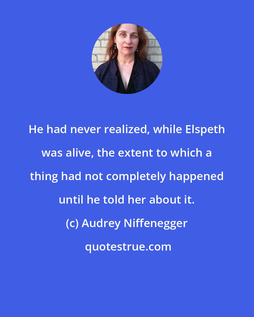 Audrey Niffenegger: He had never realized, while Elspeth was alive, the extent to which a thing had not completely happened until he told her about it.