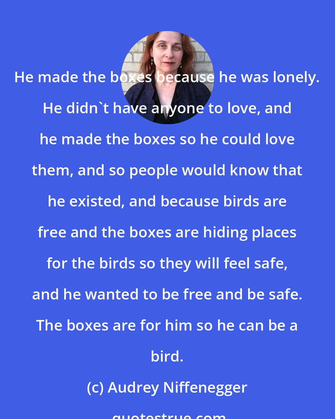 Audrey Niffenegger: He made the boxes because he was lonely. He didn't have anyone to love, and he made the boxes so he could love them, and so people would know that he existed, and because birds are free and the boxes are hiding places for the birds so they will feel safe, and he wanted to be free and be safe. The boxes are for him so he can be a bird.