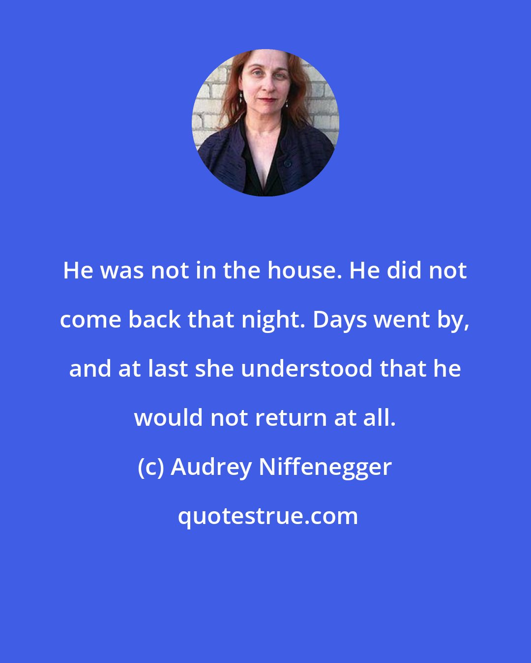 Audrey Niffenegger: He was not in the house. He did not come back that night. Days went by, and at last she understood that he would not return at all.