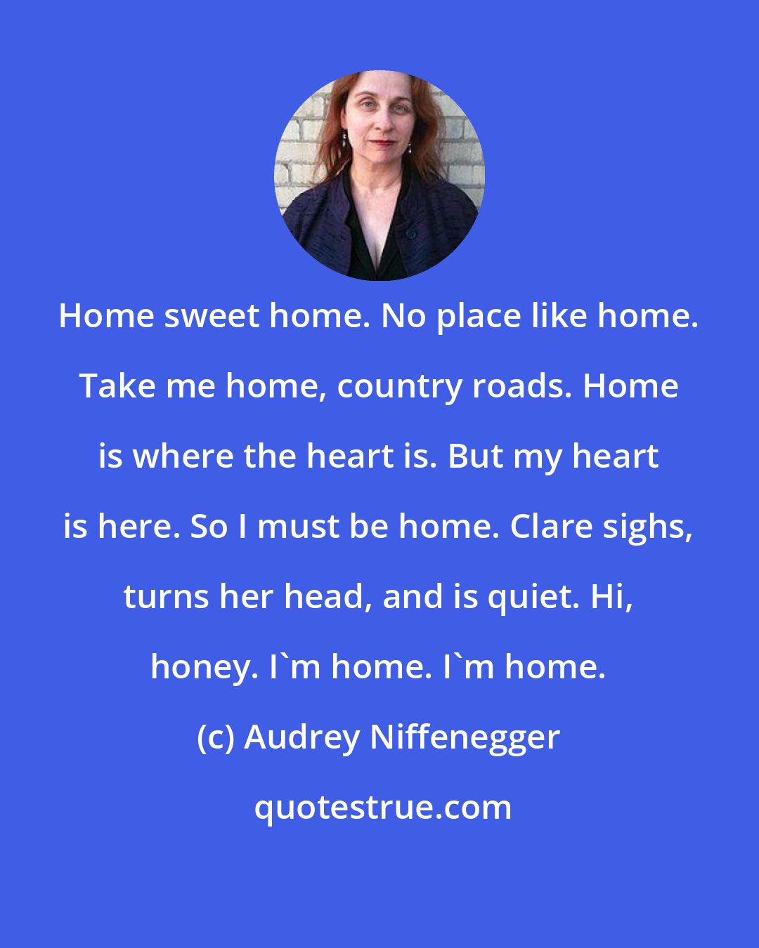 Audrey Niffenegger: Home sweet home. No place like home. Take me home, country roads. Home is where the heart is. But my heart is here. So I must be home. Clare sighs, turns her head, and is quiet. Hi, honey. I'm home. I'm home.