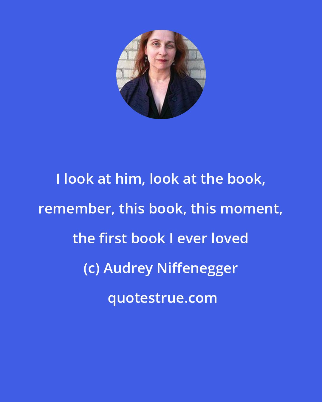 Audrey Niffenegger: I look at him, look at the book, remember, this book, this moment, the first book I ever loved