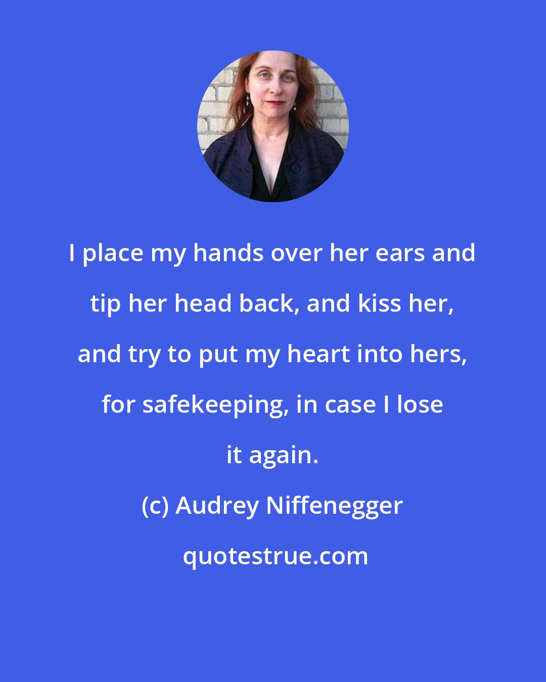 Audrey Niffenegger: I place my hands over her ears and tip her head back, and kiss her, and try to put my heart into hers, for safekeeping, in case I lose it again.