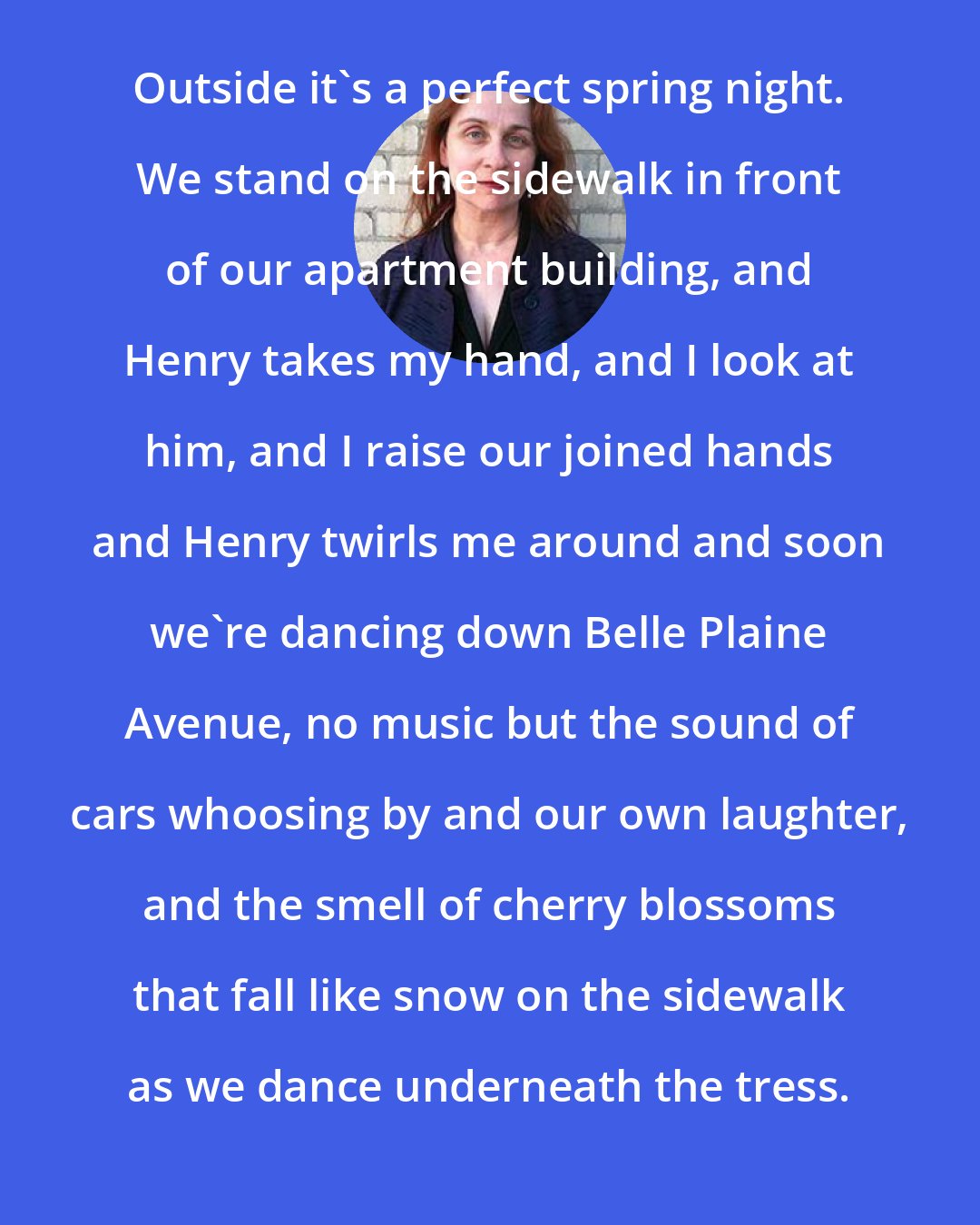 Audrey Niffenegger: Outside it's a perfect spring night. We stand on the sidewalk in front of our apartment building, and Henry takes my hand, and I look at him, and I raise our joined hands and Henry twirls me around and soon we're dancing down Belle Plaine Avenue, no music but the sound of cars whoosing by and our own laughter, and the smell of cherry blossoms that fall like snow on the sidewalk as we dance underneath the tress.