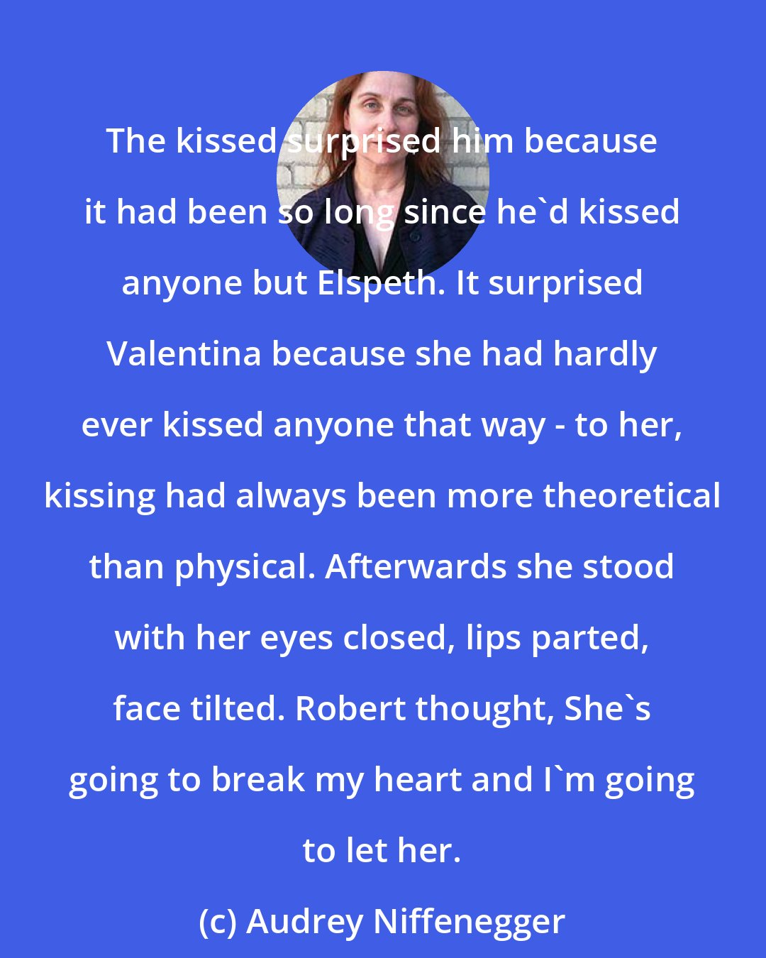 Audrey Niffenegger: The kissed surprised him because it had been so long since he'd kissed anyone but Elspeth. It surprised Valentina because she had hardly ever kissed anyone that way - to her, kissing had always been more theoretical than physical. Afterwards she stood with her eyes closed, lips parted, face tilted. Robert thought, She's going to break my heart and I'm going to let her.