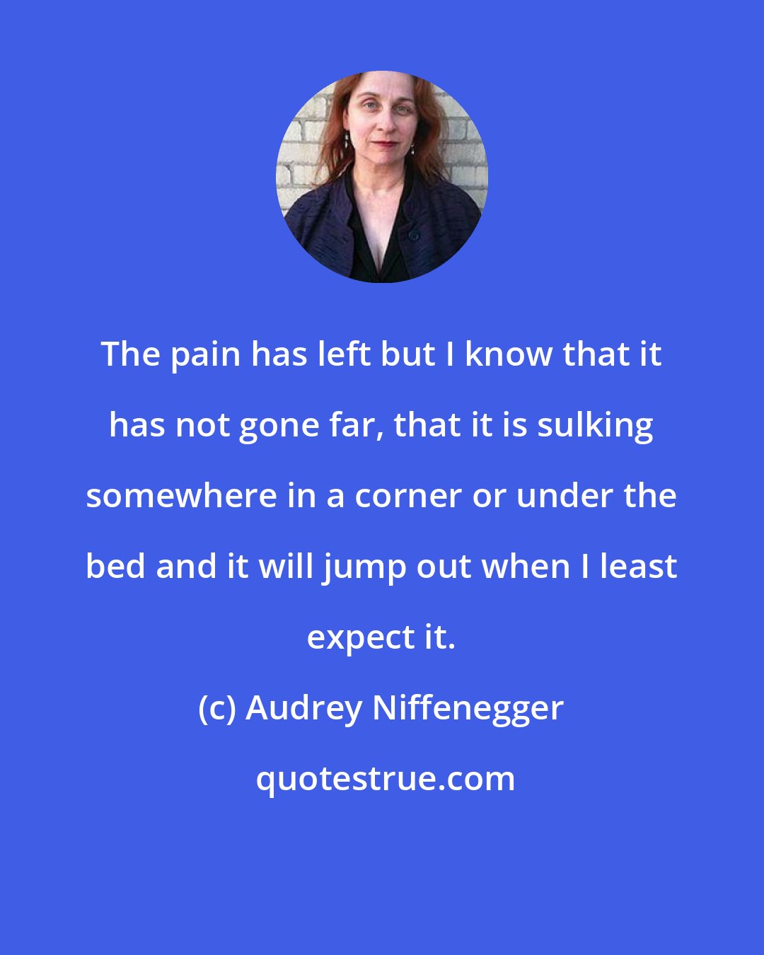 Audrey Niffenegger: The pain has left but I know that it has not gone far, that it is sulking somewhere in a corner or under the bed and it will jump out when I least expect it.