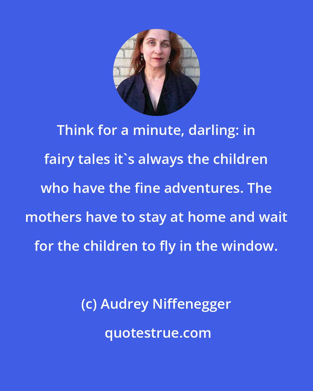 Audrey Niffenegger: Think for a minute, darling: in fairy tales it's always the children who have the fine adventures. The mothers have to stay at home and wait for the children to fly in the window.