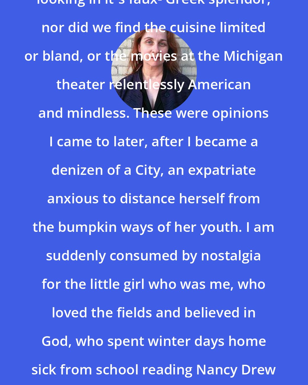 Audrey Niffenegger: We didn't think the library was funny looking in it's faux- Greek splendor, nor did we find the cuisine limited or bland, or the movies at the Michigan theater relentlessly American and mindless. These were opinions I came to later, after I became a denizen of a City, an expatriate anxious to distance herself from the bumpkin ways of her youth. I am suddenly consumed by nostalgia for the little girl who was me, who loved the fields and believed in God, who spent winter days home sick from school reading Nancy Drew and sucking menthol cough drops, who could keep a secret.