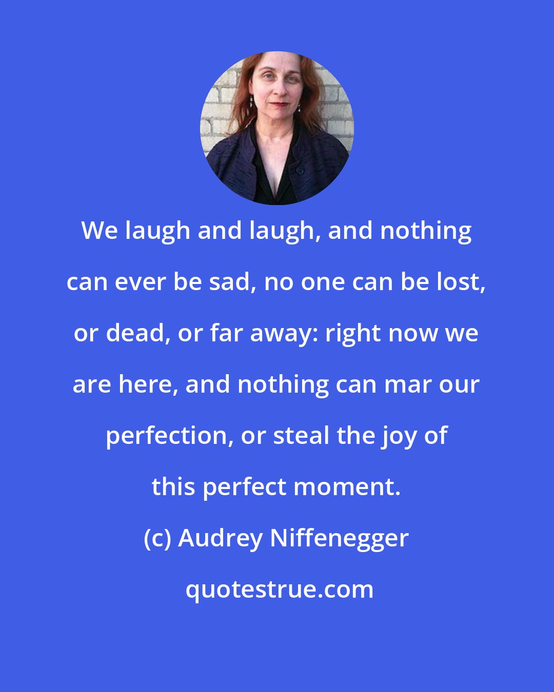 Audrey Niffenegger: We laugh and laugh, and nothing can ever be sad, no one can be lost, or dead, or far away: right now we are here, and nothing can mar our perfection, or steal the joy of this perfect moment.