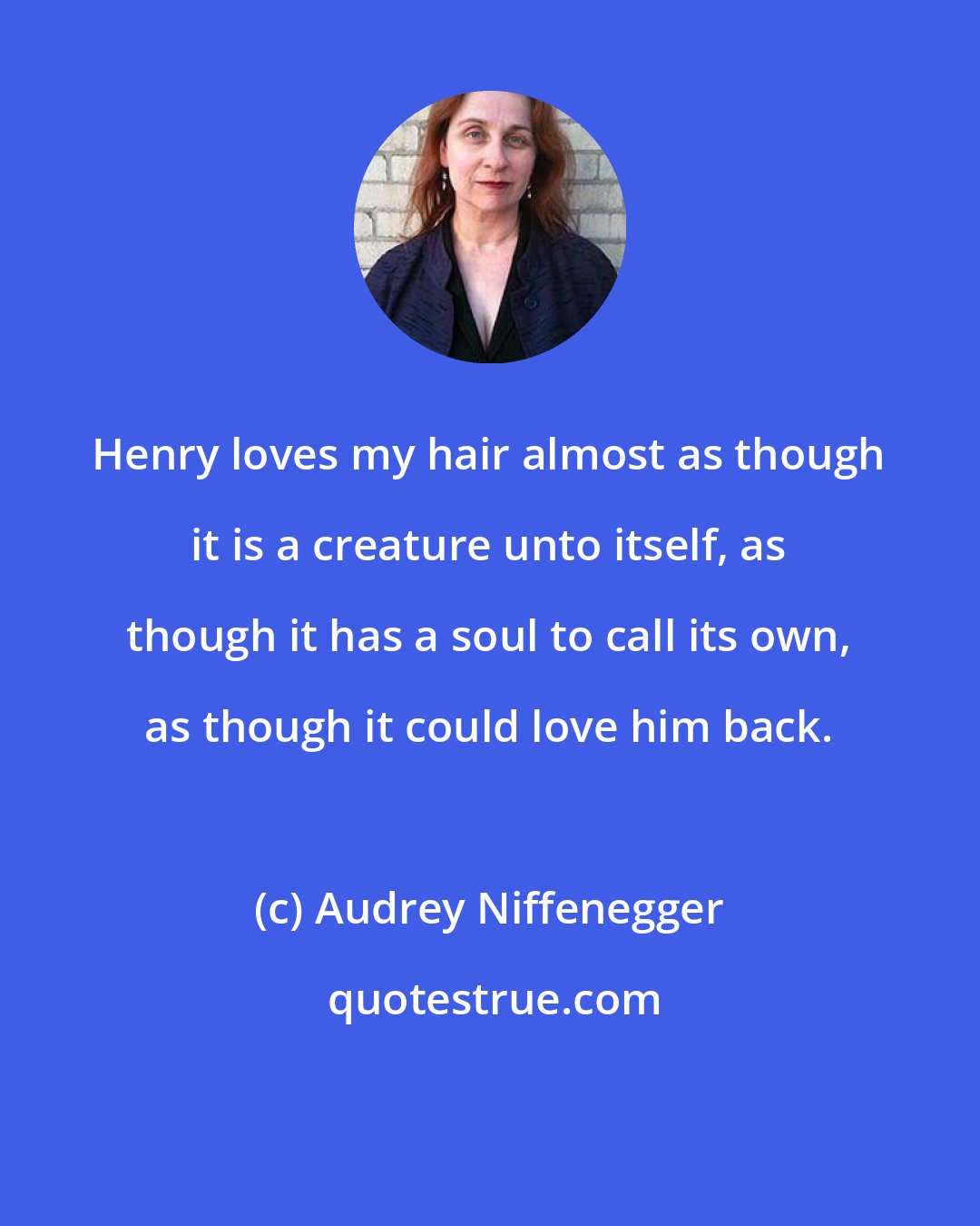 Audrey Niffenegger: Henry loves my hair almost as though it is a creature unto itself, as though it has a soul to call its own, as though it could love him back.