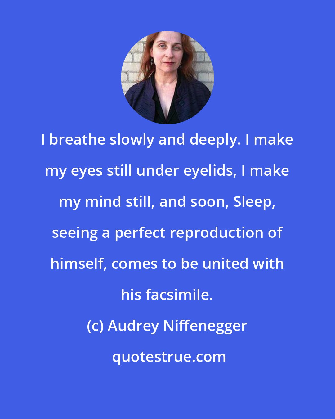 Audrey Niffenegger: I breathe slowly and deeply. I make my eyes still under eyelids, I make my mind still, and soon, Sleep, seeing a perfect reproduction of himself, comes to be united with his facsimile.