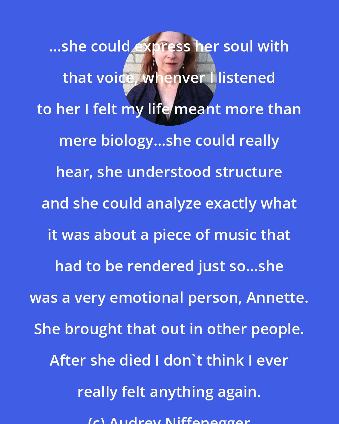 Audrey Niffenegger: ...she could express her soul with that voice, whenver I listened to her I felt my life meant more than mere biology...she could really hear, she understood structure and she could analyze exactly what it was about a piece of music that had to be rendered just so...she was a very emotional person, Annette. She brought that out in other people. After she died I don't think I ever really felt anything again.