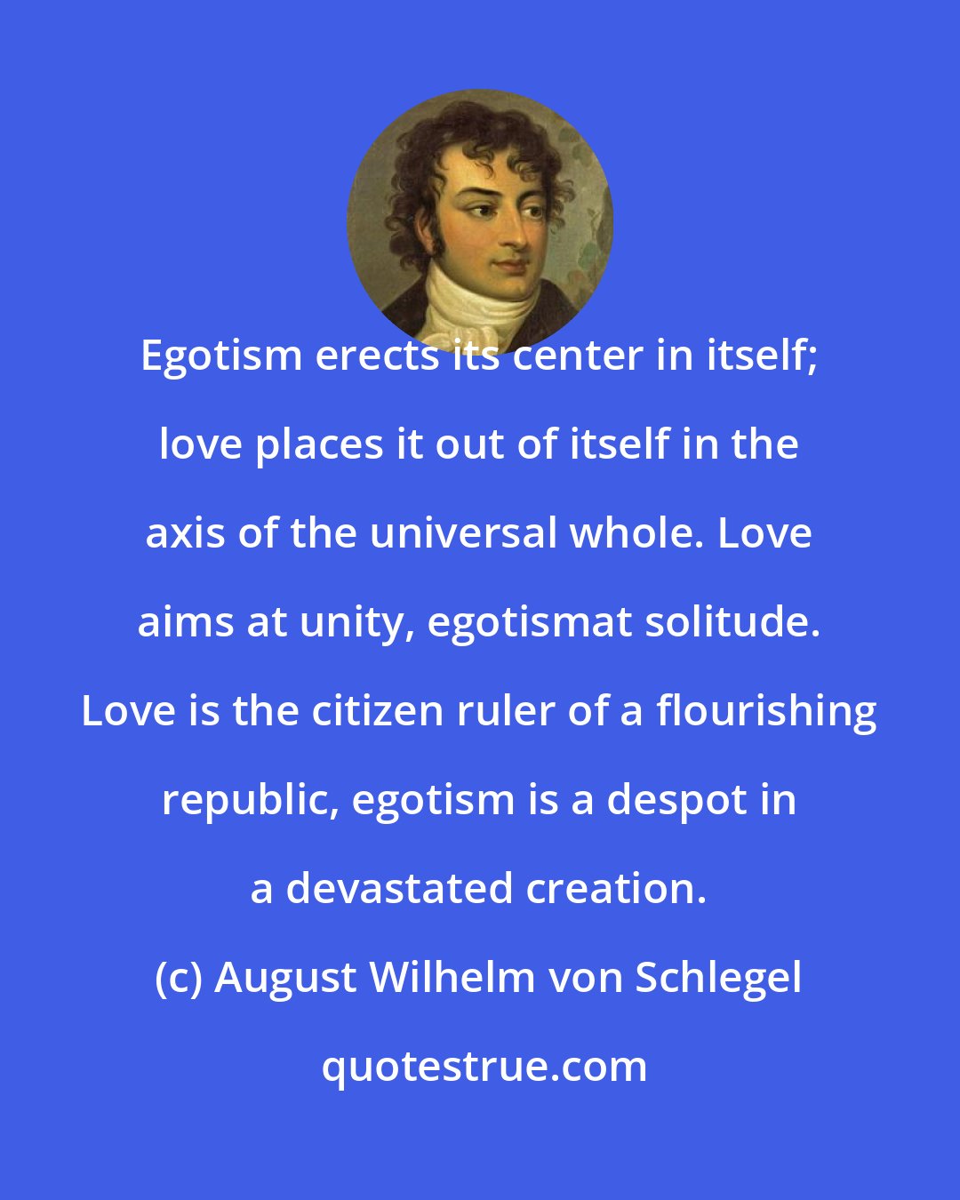August Wilhelm von Schlegel: Egotism erects its center in itself; love places it out of itself in the axis of the universal whole. Love aims at unity, egotismat solitude. Love is the citizen ruler of a flourishing republic, egotism is a despot in a devastated creation.