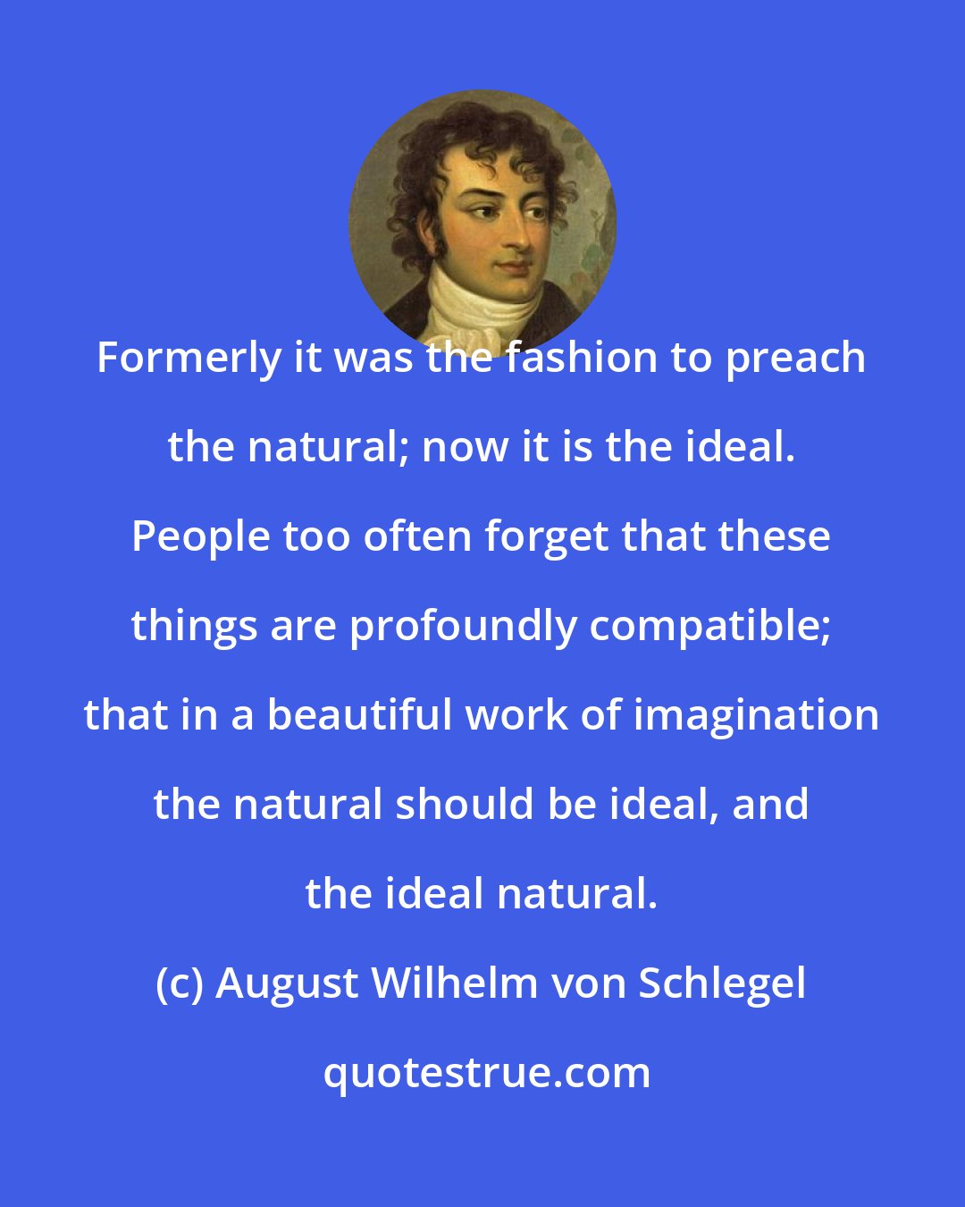 August Wilhelm von Schlegel: Formerly it was the fashion to preach the natural; now it is the ideal. People too often forget that these things are profoundly compatible; that in a beautiful work of imagination the natural should be ideal, and the ideal natural.