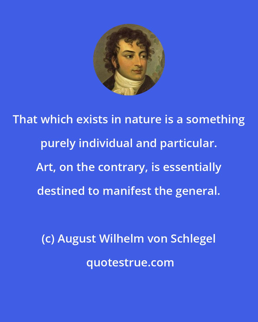 August Wilhelm von Schlegel: That which exists in nature is a something purely individual and particular. Art, on the contrary, is essentially destined to manifest the general.