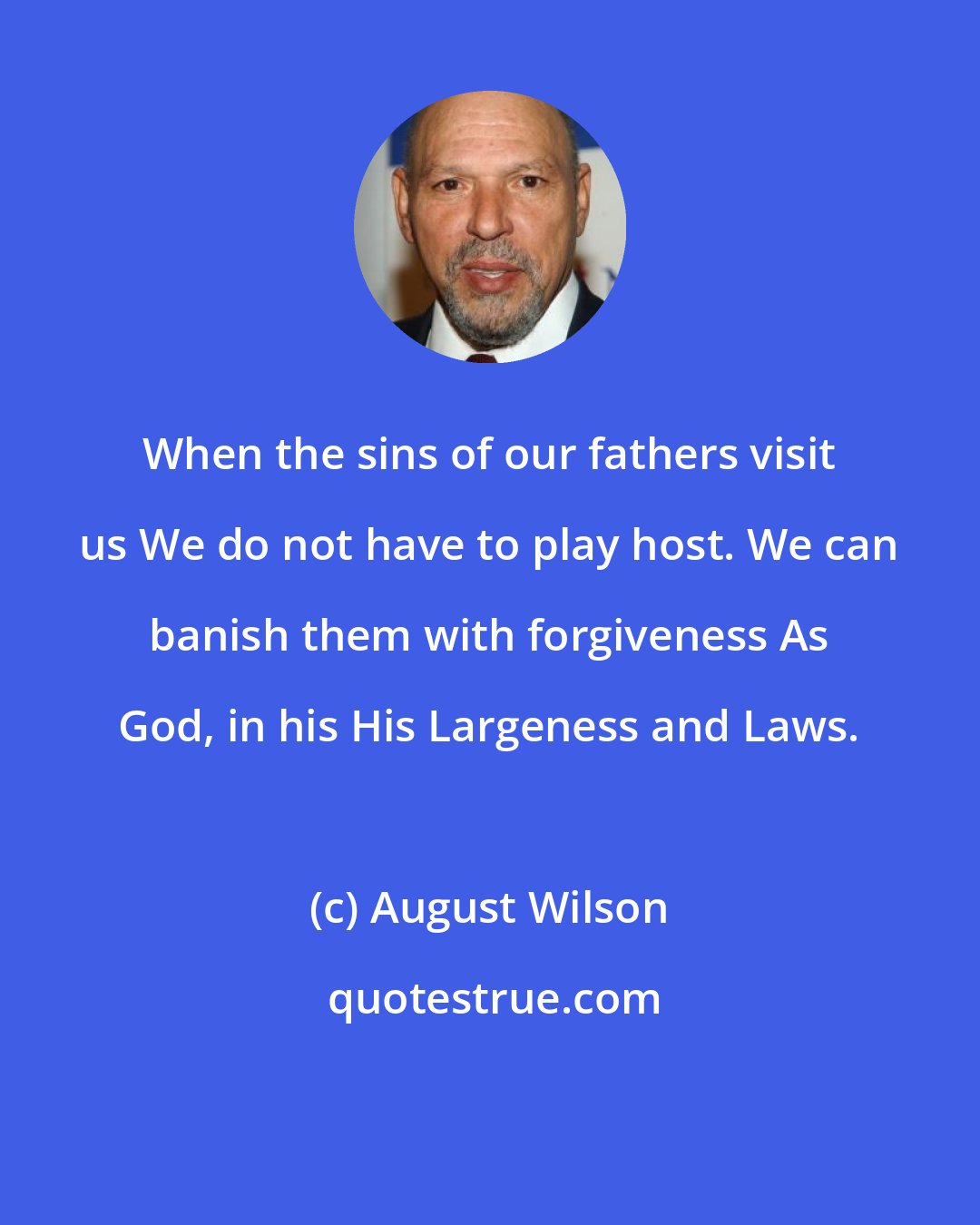 August Wilson: When the sins of our fathers visit us We do not have to play host. We can banish them with forgiveness As God, in his His Largeness and Laws.