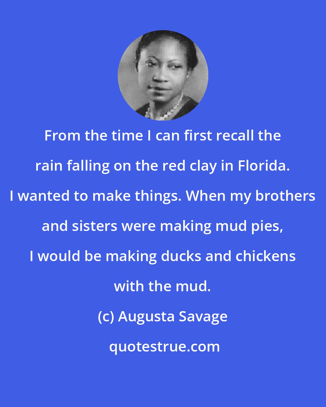Augusta Savage: From the time I can first recall the rain falling on the red clay in Florida. I wanted to make things. When my brothers and sisters were making mud pies, I would be making ducks and chickens with the mud.
