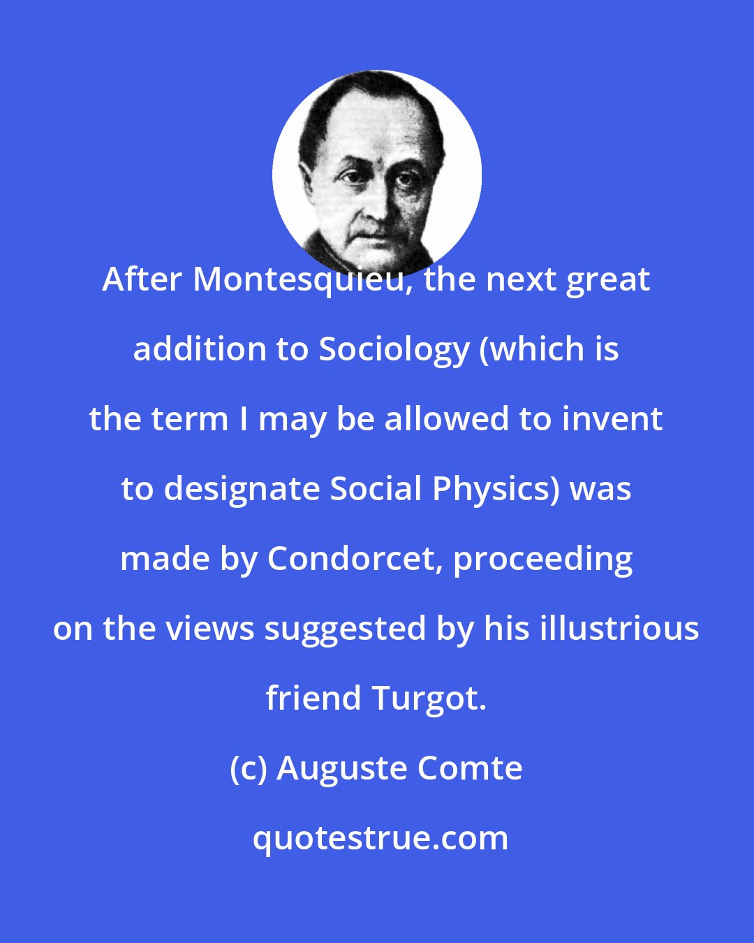 Auguste Comte: After Montesquieu, the next great addition to Sociology (which is the term I may be allowed to invent to designate Social Physics) was made by Condorcet, proceeding on the views suggested by his illustrious friend Turgot.