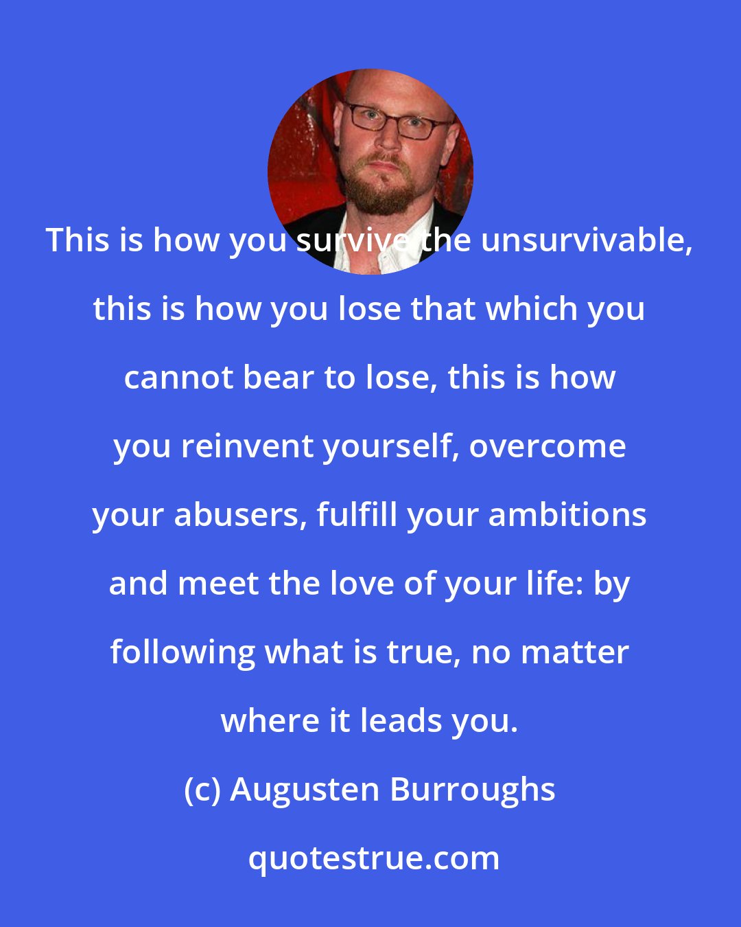 Augusten Burroughs: This is how you survive the unsurvivable, this is how you lose that which you cannot bear to lose, this is how you reinvent yourself, overcome your abusers, fulfill your ambitions and meet the love of your life: by following what is true, no matter where it leads you.