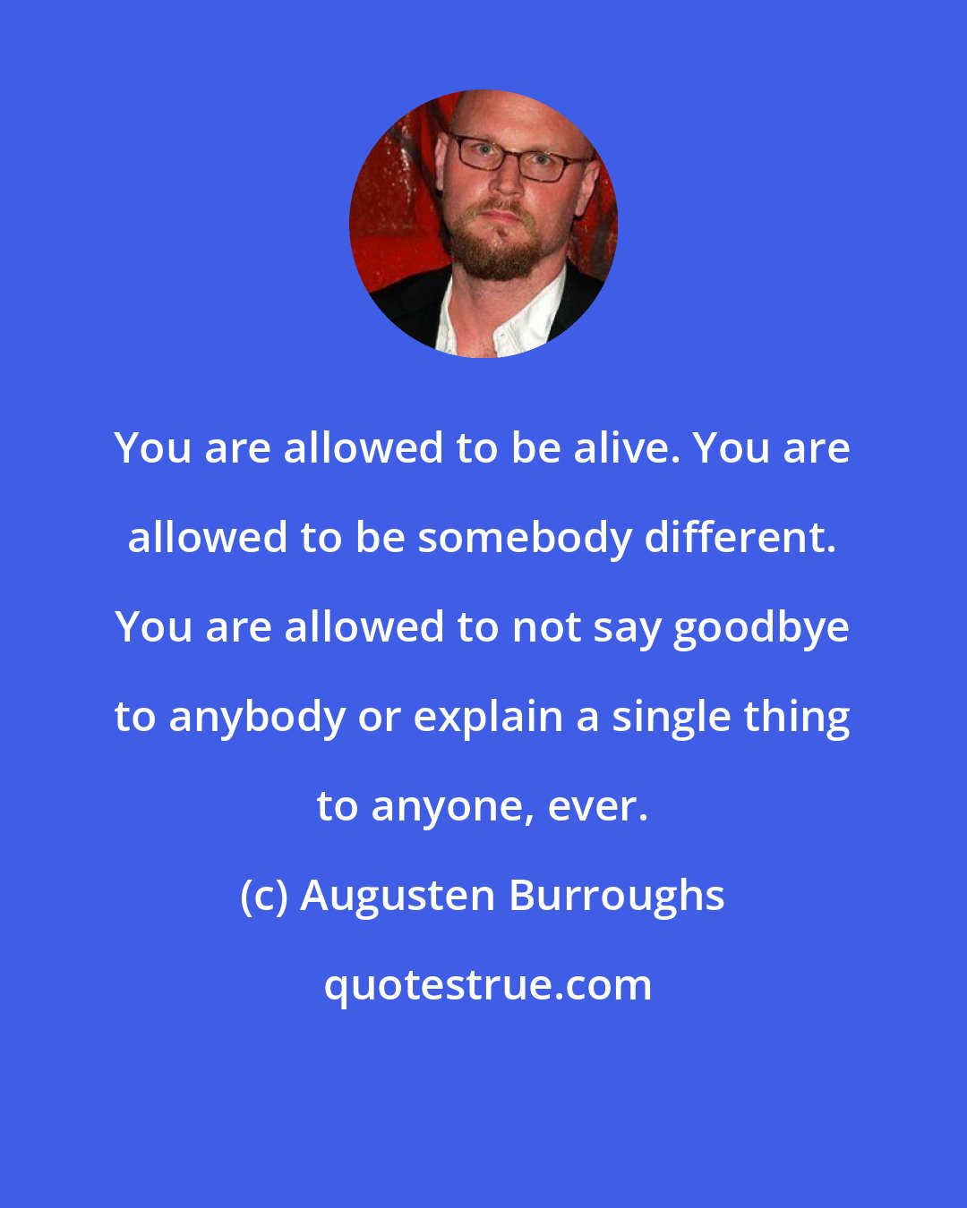 Augusten Burroughs: You are allowed to be alive. You are allowed to be somebody different. You are allowed to not say goodbye to anybody or explain a single thing to anyone, ever.