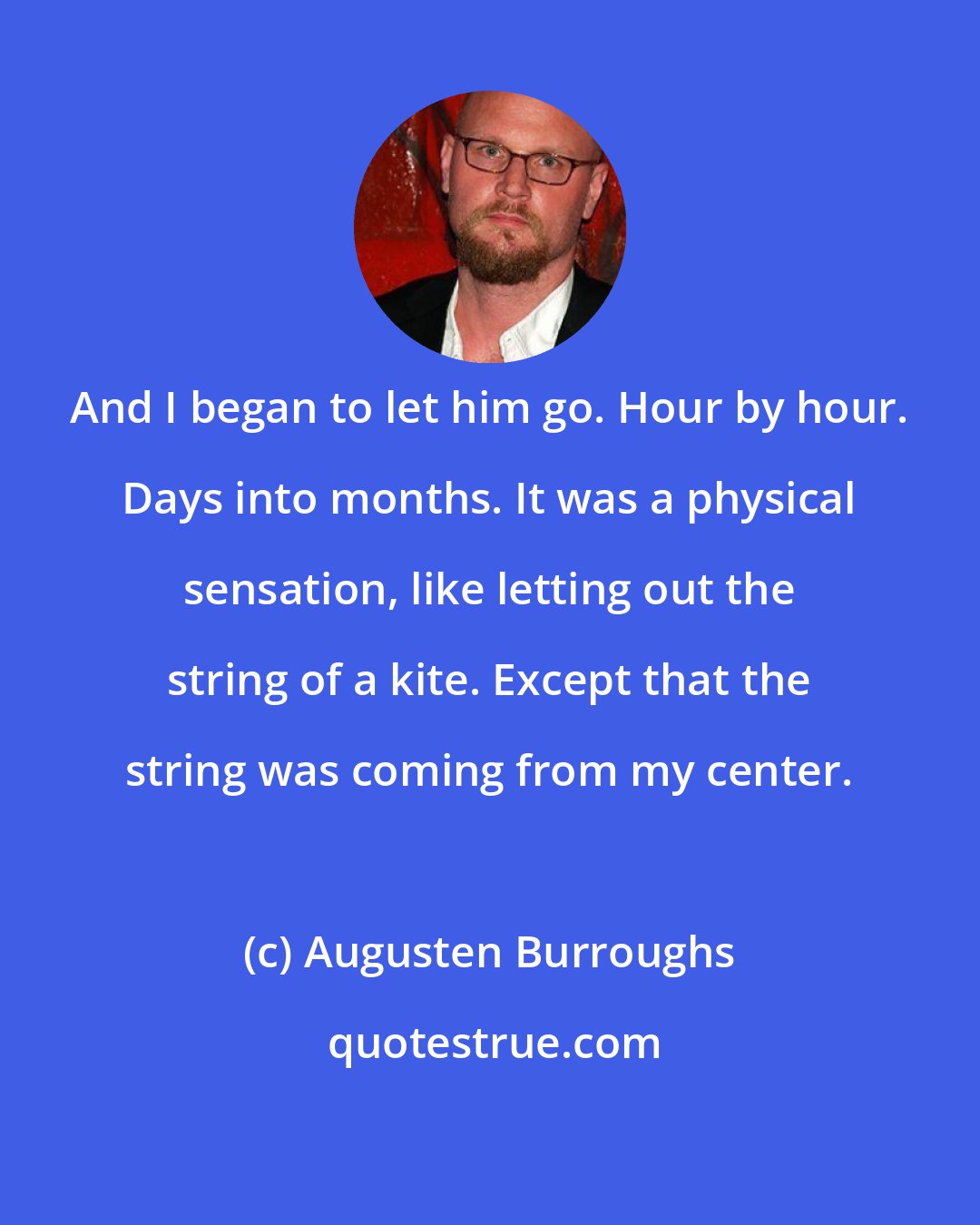 Augusten Burroughs: And I began to let him go. Hour by hour. Days into months. It was a physical sensation, like letting out the string of a kite. Except that the string was coming from my center.