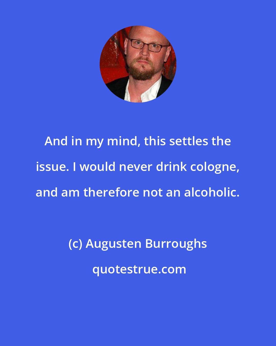 Augusten Burroughs: And in my mind, this settles the issue. I would never drink cologne, and am therefore not an alcoholic.