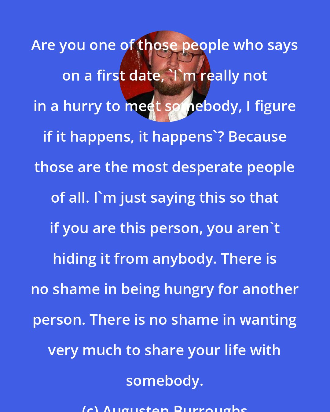 Augusten Burroughs: Are you one of those people who says on a first date, 'I'm really not in a hurry to meet somebody, I figure if it happens, it happens'? Because those are the most desperate people of all. I'm just saying this so that if you are this person, you aren't hiding it from anybody. There is no shame in being hungry for another person. There is no shame in wanting very much to share your life with somebody.