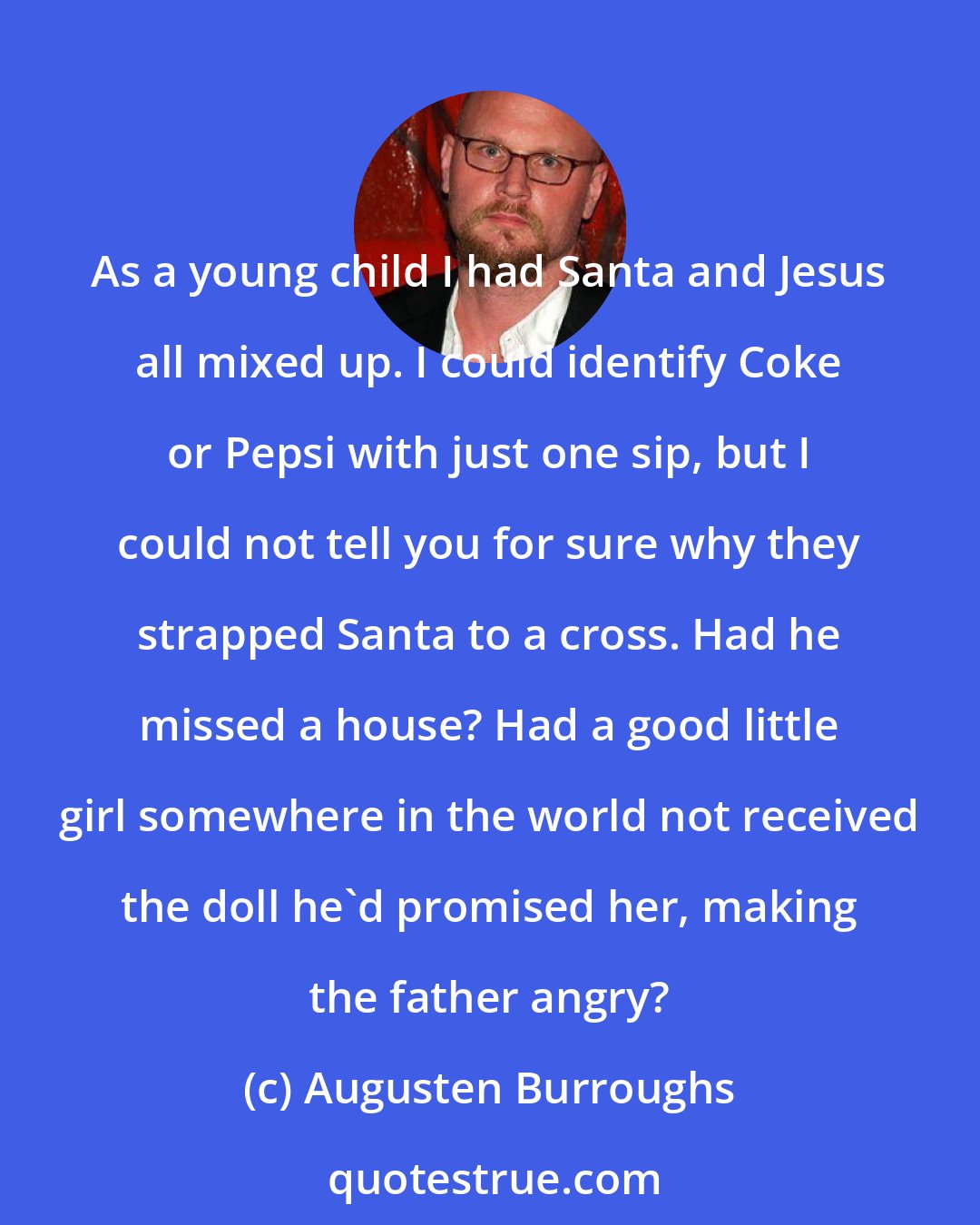 Augusten Burroughs: As a young child I had Santa and Jesus all mixed up. I could identify Coke or Pepsi with just one sip, but I could not tell you for sure why they strapped Santa to a cross. Had he missed a house? Had a good little girl somewhere in the world not received the doll he'd promised her, making the father angry?