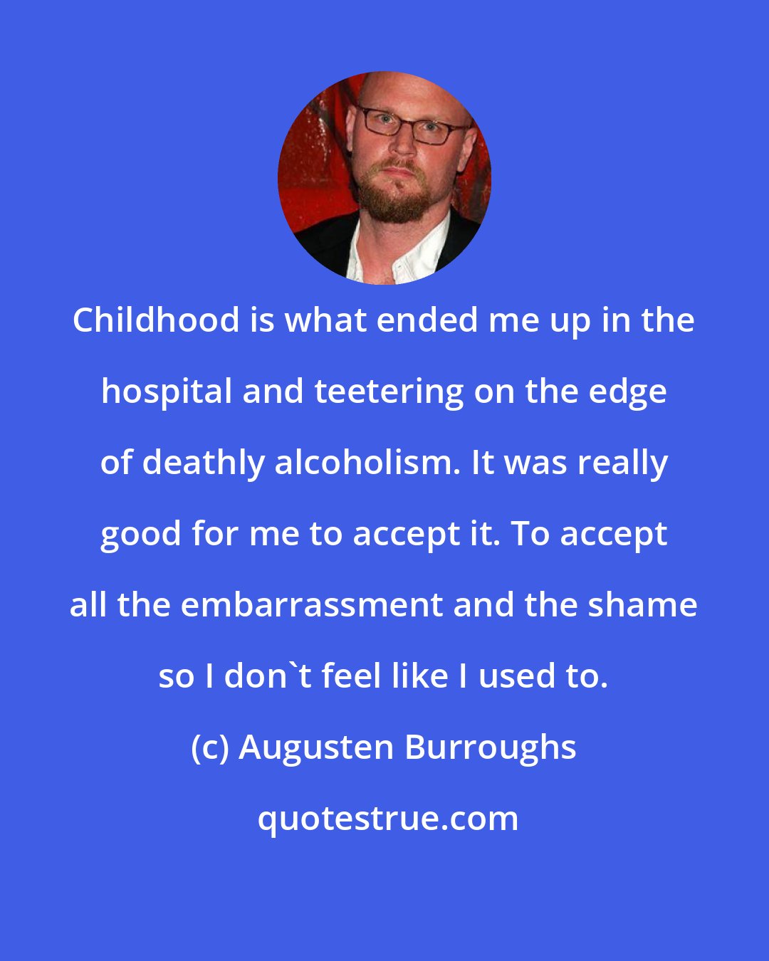 Augusten Burroughs: Childhood is what ended me up in the hospital and teetering on the edge of deathly alcoholism. It was really good for me to accept it. To accept all the embarrassment and the shame so I don't feel like I used to.