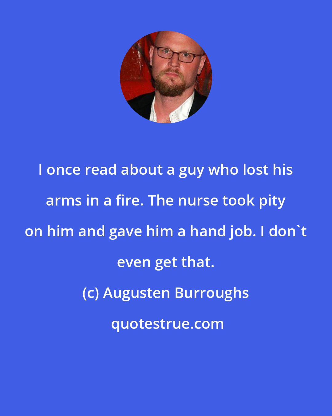 Augusten Burroughs: I once read about a guy who lost his arms in a fire. The nurse took pity on him and gave him a hand job. I don't even get that.