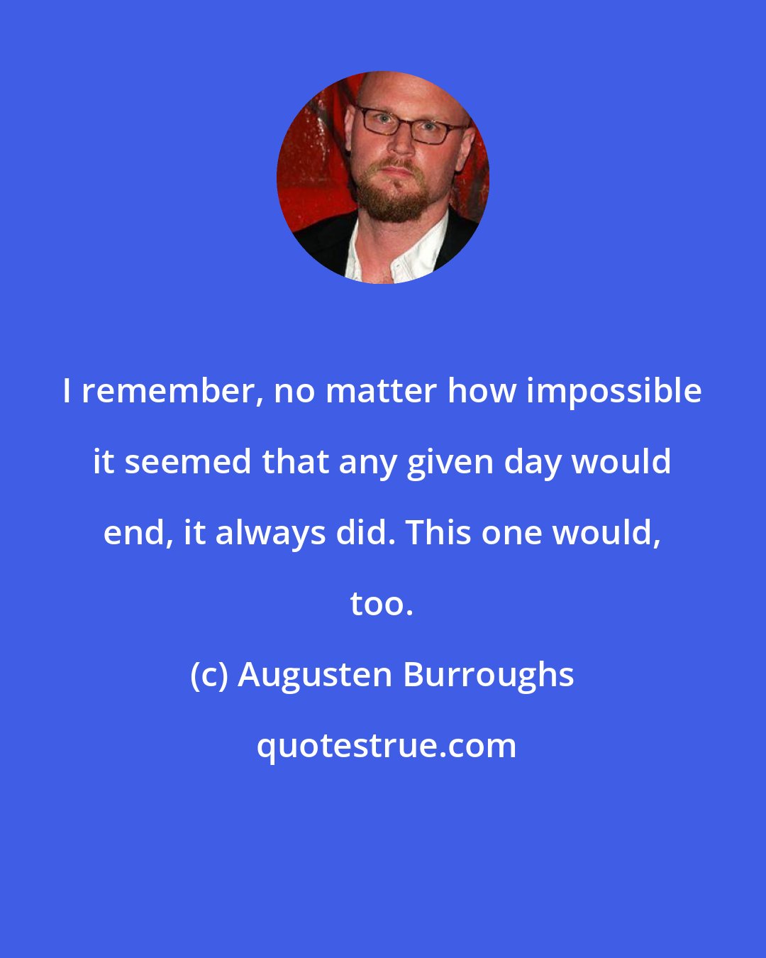 Augusten Burroughs: I remember, no matter how impossible it seemed that any given day would end, it always did. This one would, too.