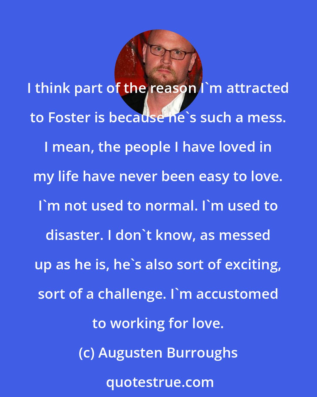 Augusten Burroughs: I think part of the reason I'm attracted to Foster is because he's such a mess. I mean, the people I have loved in my life have never been easy to love. I'm not used to normal. I'm used to disaster. I don't know, as messed up as he is, he's also sort of exciting, sort of a challenge. I'm accustomed to working for love.