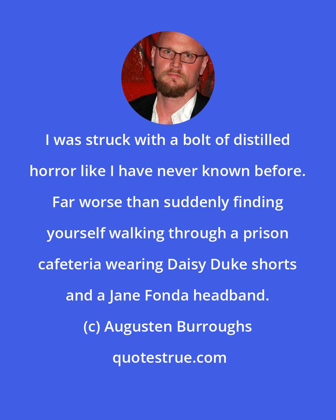 Augusten Burroughs: I was struck with a bolt of distilled horror like I have never known before. Far worse than suddenly finding yourself walking through a prison cafeteria wearing Daisy Duke shorts and a Jane Fonda headband.