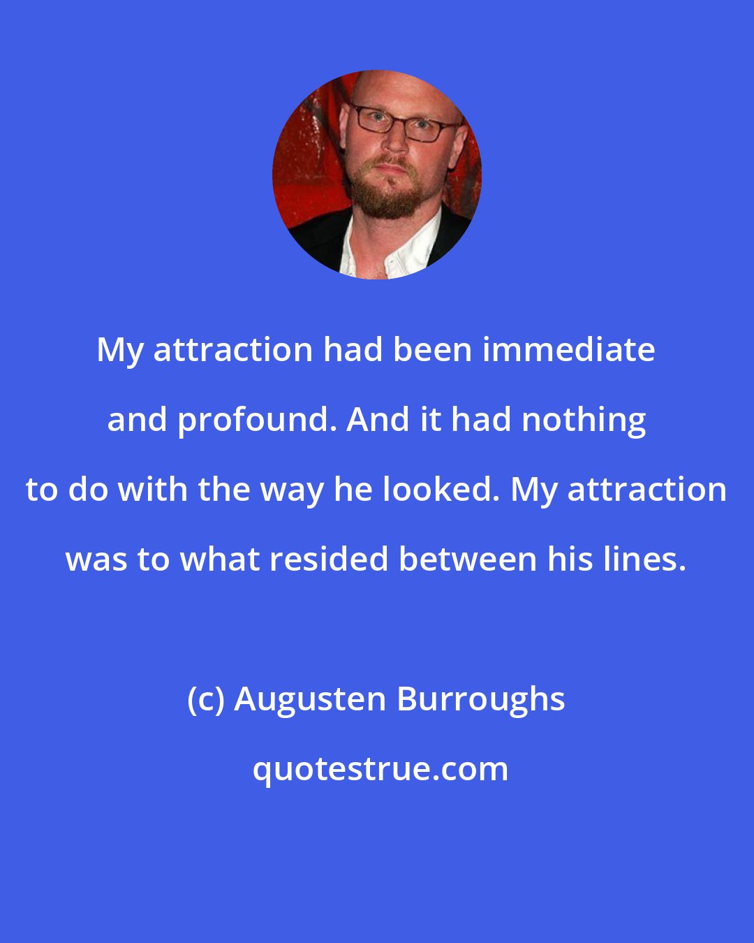 Augusten Burroughs: My attraction had been immediate and profound. And it had nothing to do with the way he looked. My attraction was to what resided between his lines.