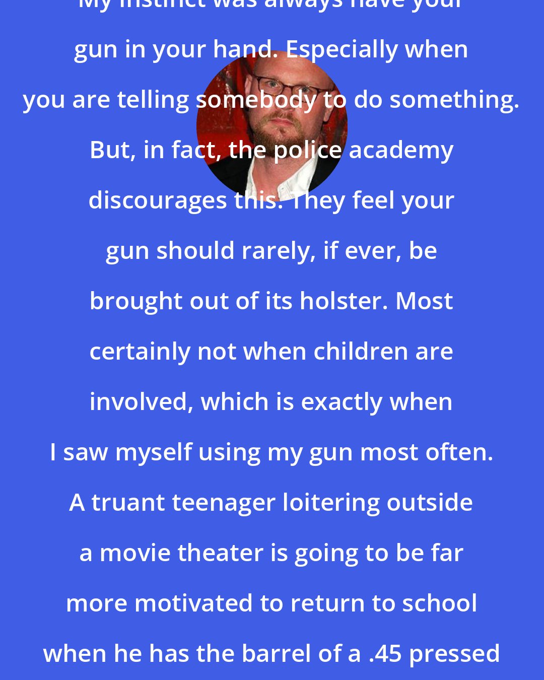 Augusten Burroughs: My instinct was always have your gun in your hand. Especially when you are telling somebody to do something. But, in fact, the police academy discourages this. They feel your gun should rarely, if ever, be brought out of its holster. Most certainly not when children are involved, which is exactly when I saw myself using my gun most often. A truant teenager loitering outside a movie theater is going to be far more motivated to return to school when he has the barrel of a .45 pressed against his cheek.