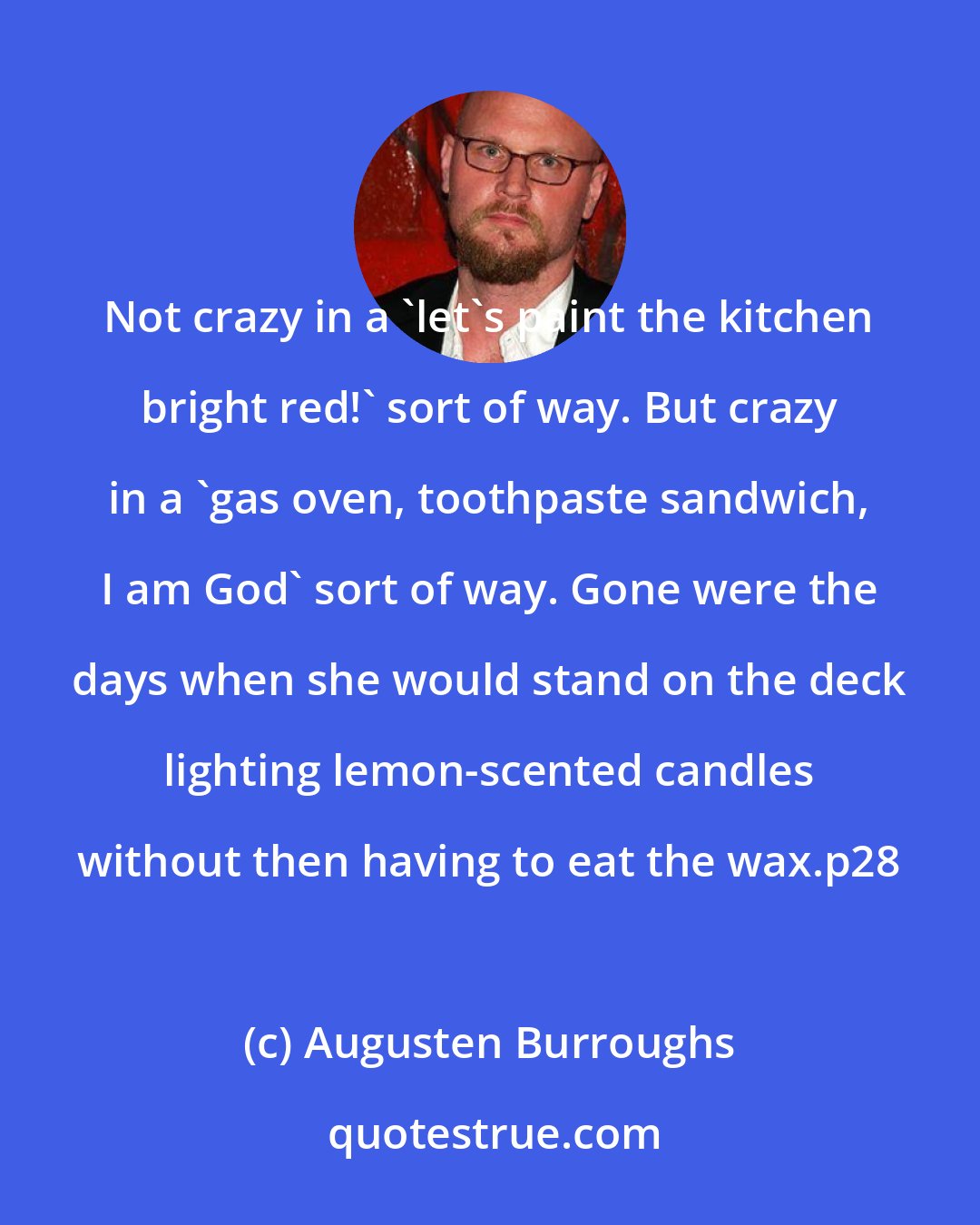 Augusten Burroughs: Not crazy in a 'let's paint the kitchen bright red!' sort of way. But crazy in a 'gas oven, toothpaste sandwich, I am God' sort of way. Gone were the days when she would stand on the deck lighting lemon-scented candles without then having to eat the wax.p28