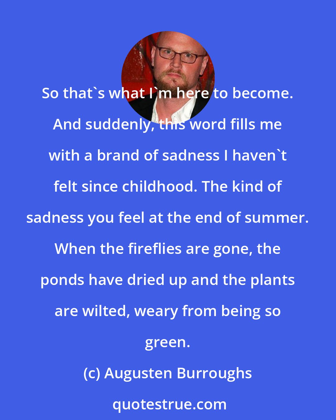 Augusten Burroughs: So that's what I'm here to become. And suddenly, this word fills me with a brand of sadness I haven't felt since childhood. The kind of sadness you feel at the end of summer. When the fireflies are gone, the ponds have dried up and the plants are wilted, weary from being so green.