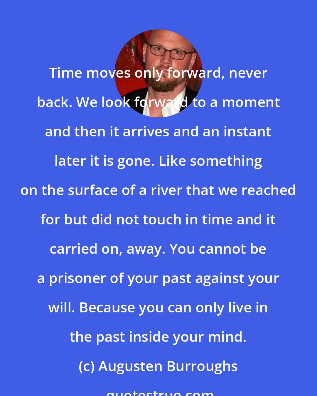 Augusten Burroughs: Time moves only forward, never back. We look forward to a moment and then it arrives and an instant later it is gone. Like something on the surface of a river that we reached for but did not touch in time and it carried on, away. You cannot be a prisoner of your past against your will. Because you can only live in the past inside your mind.