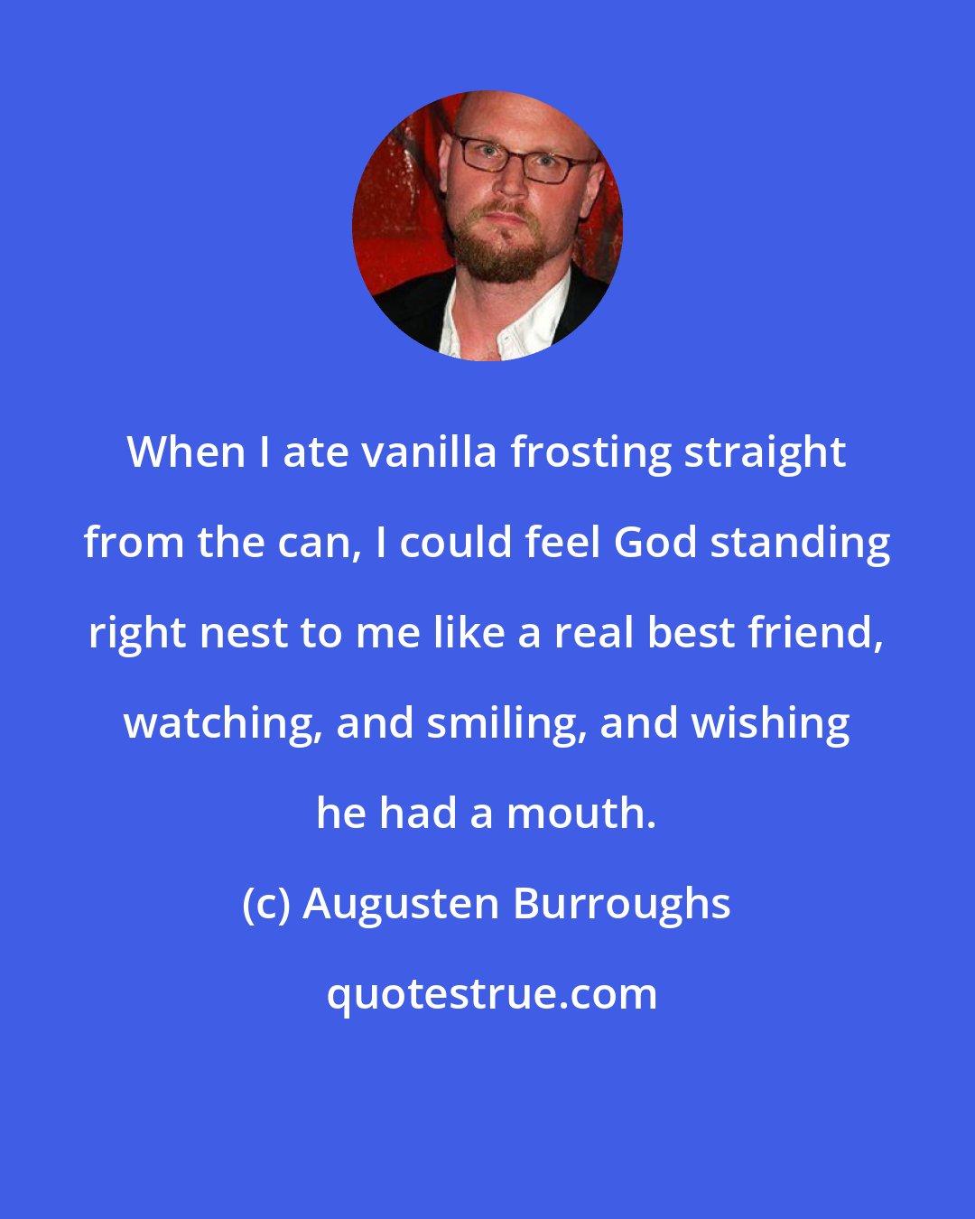 Augusten Burroughs: When I ate vanilla frosting straight from the can, I could feel God standing right nest to me like a real best friend, watching, and smiling, and wishing he had a mouth.