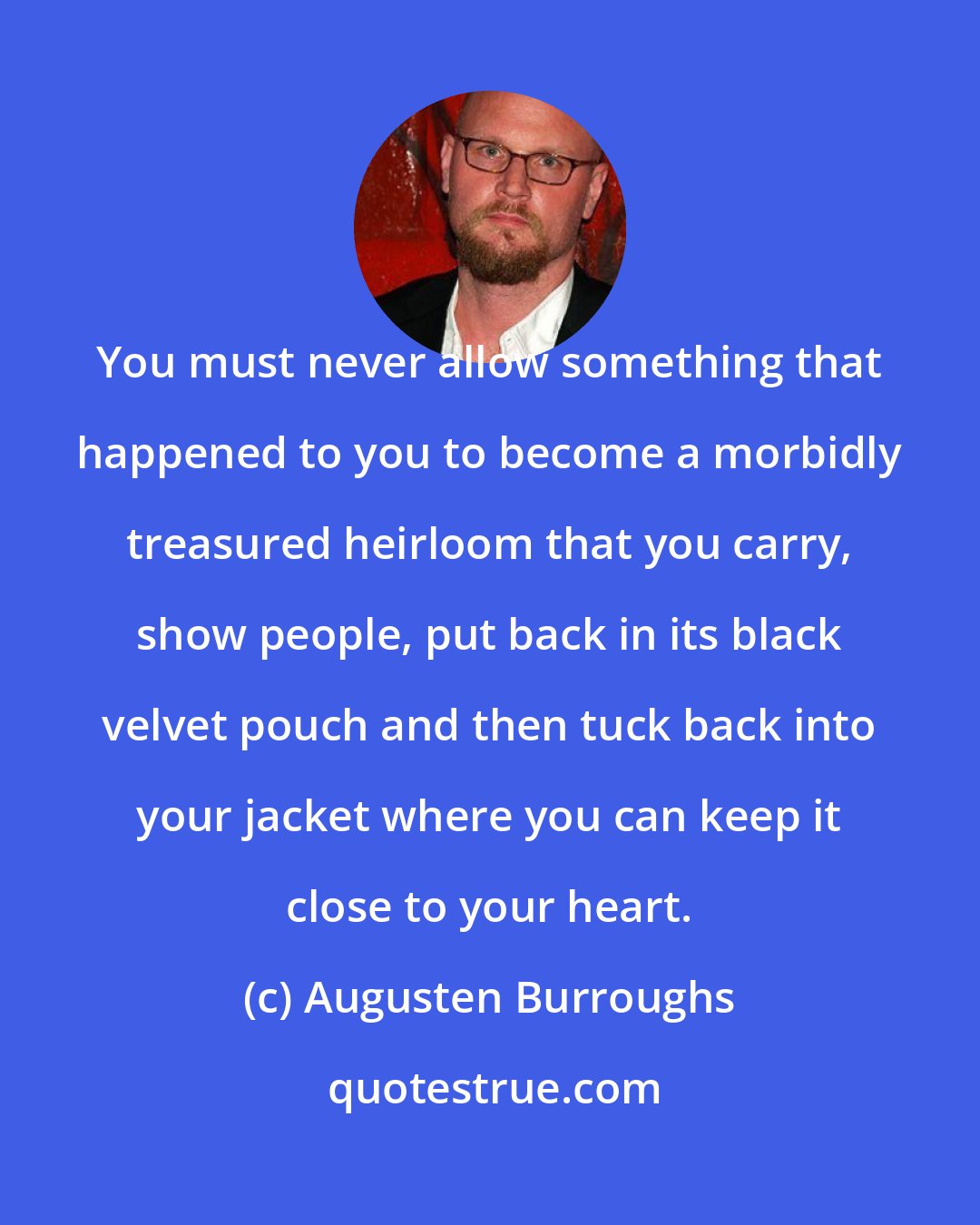 Augusten Burroughs: You must never allow something that happened to you to become a morbidly treasured heirloom that you carry, show people, put back in its black velvet pouch and then tuck back into your jacket where you can keep it close to your heart.