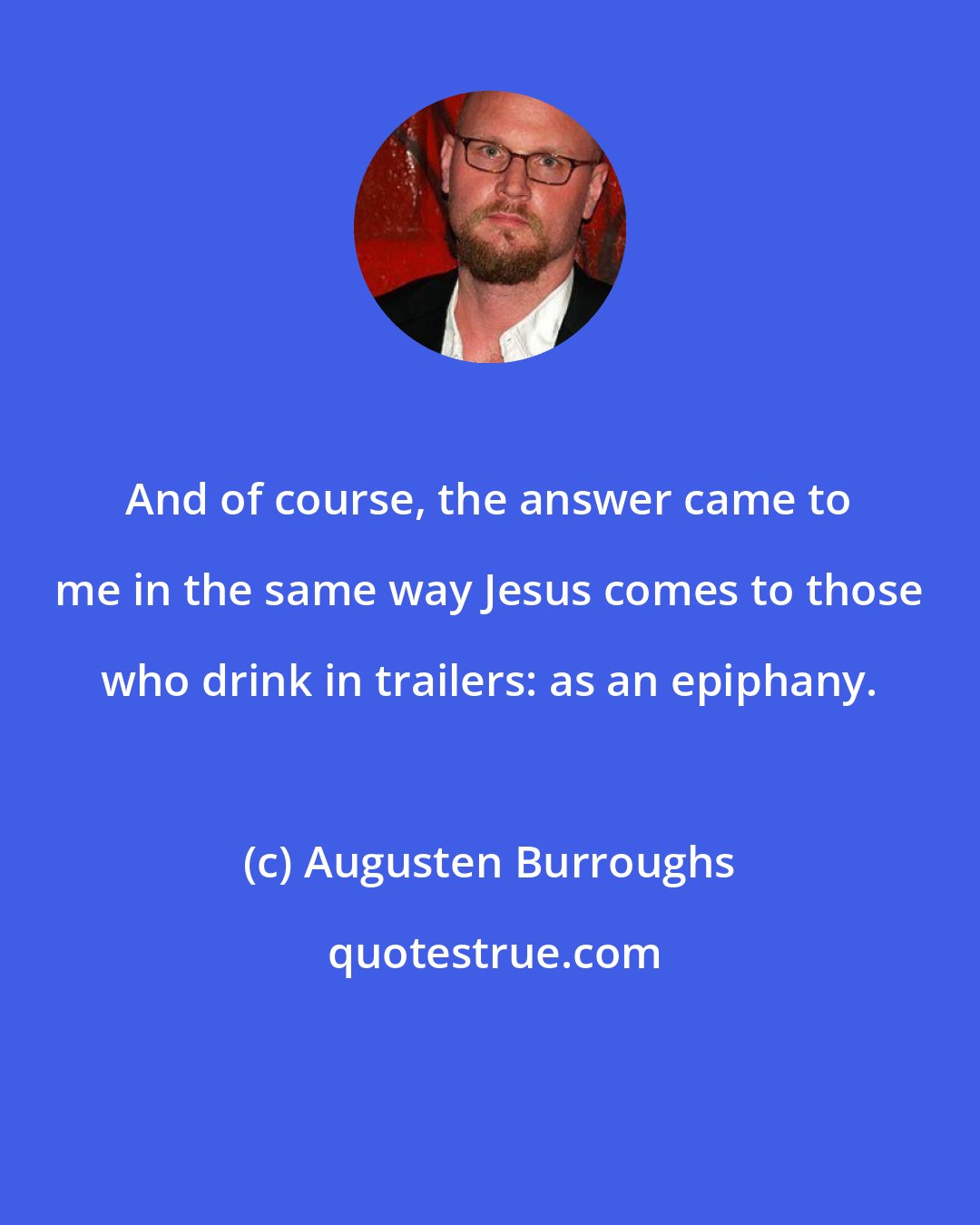 Augusten Burroughs: And of course, the answer came to me in the same way Jesus comes to those who drink in trailers: as an epiphany.