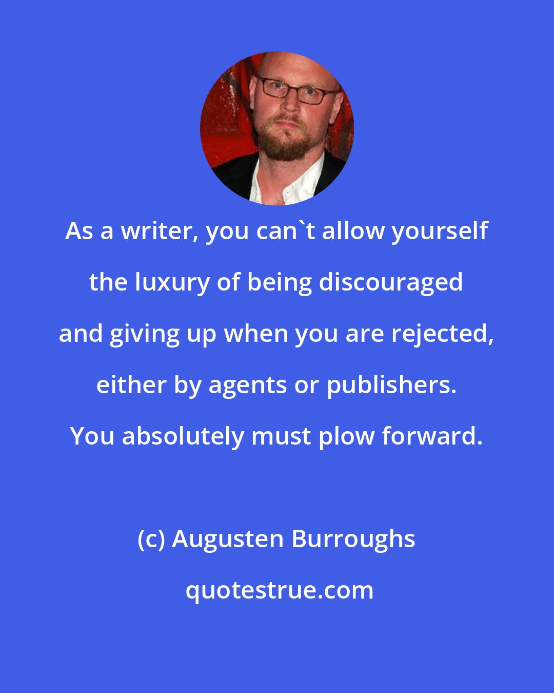 Augusten Burroughs: As a writer, you can't allow yourself the luxury of being discouraged and giving up when you are rejected, either by agents or publishers. You absolutely must plow forward.