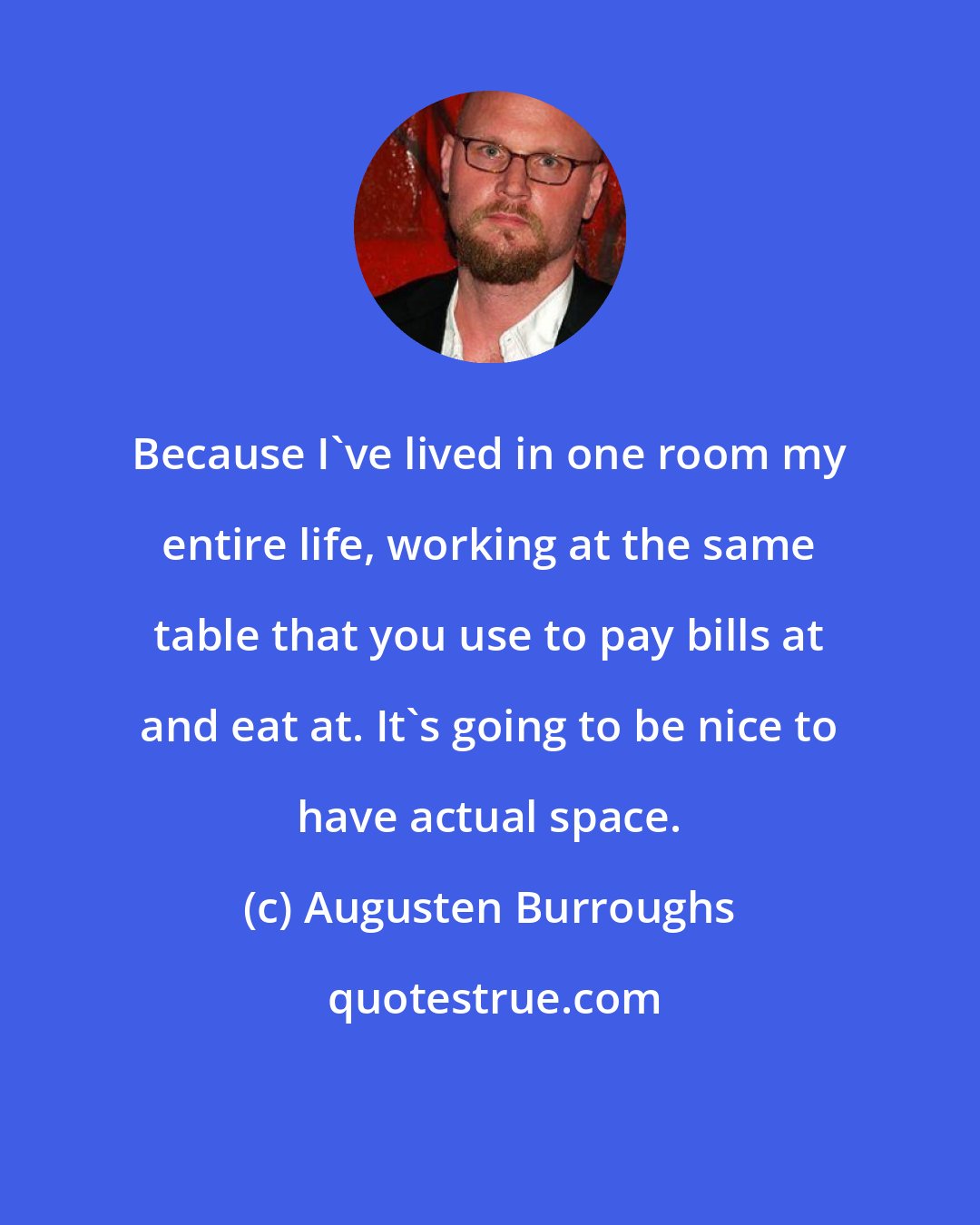 Augusten Burroughs: Because I've lived in one room my entire life, working at the same table that you use to pay bills at and eat at. It's going to be nice to have actual space.