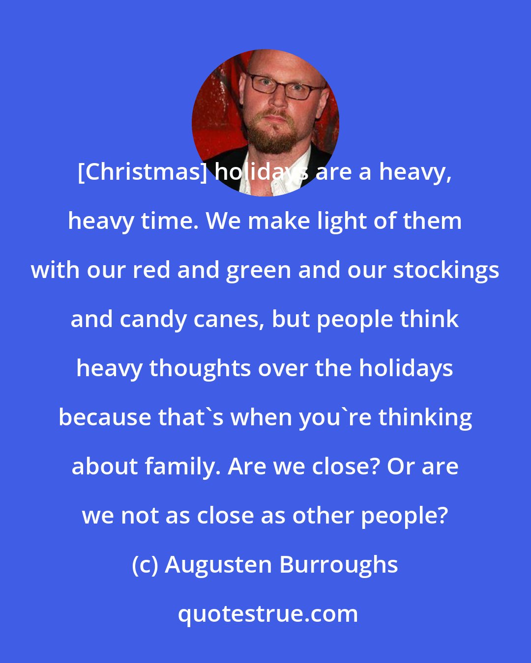 Augusten Burroughs: [Christmas] holidays are a heavy, heavy time. We make light of them with our red and green and our stockings and candy canes, but people think heavy thoughts over the holidays because that's when you're thinking about family. Are we close? Or are we not as close as other people?